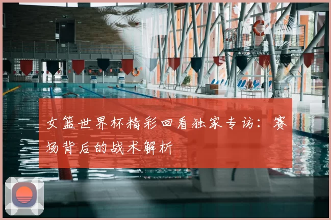 女篮世界杯精彩回看独家专访：赛场背后的战术解析