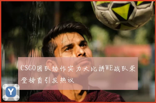 CSGO团队协作实力大比拼WE战队荣登榜首引发热议