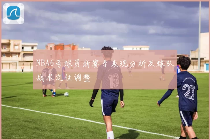 NBA6号球员新赛季表现分析及球队战术定位调整