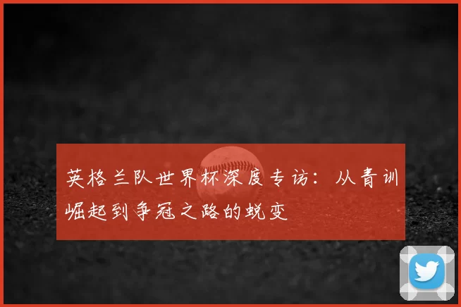 英格兰队世界杯深度专访：从青训崛起到争冠之路的蜕变