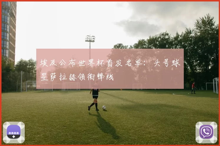 埃及公布世界杯首发名单:头号球星萨拉赫领衔锋线