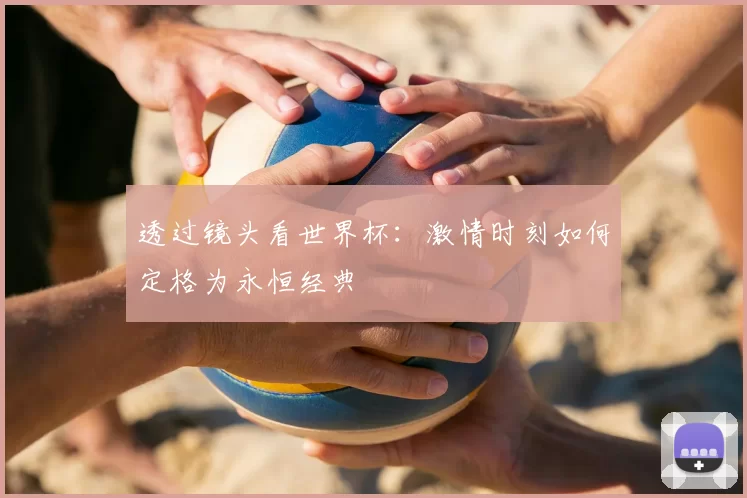透过镜头看世界杯：激情时刻如何定格为永恒经典