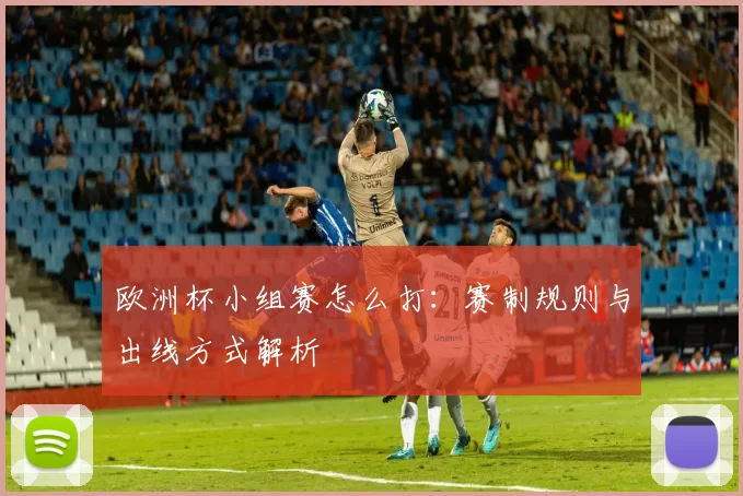欧洲杯小组赛怎么打:赛制规则与出线方式解析