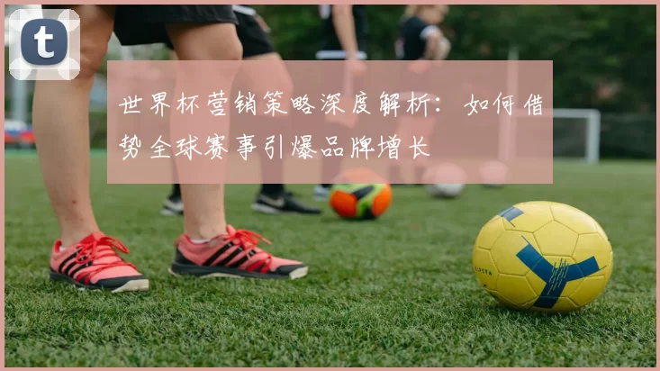 世界杯营销策略深度解析:如何借势全球赛事引爆品牌增长