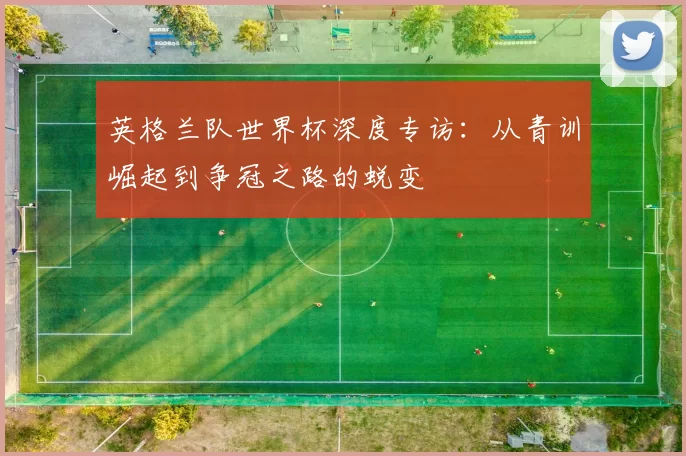 英格兰队世界杯深度专访：从青训崛起到争冠之路的蜕变