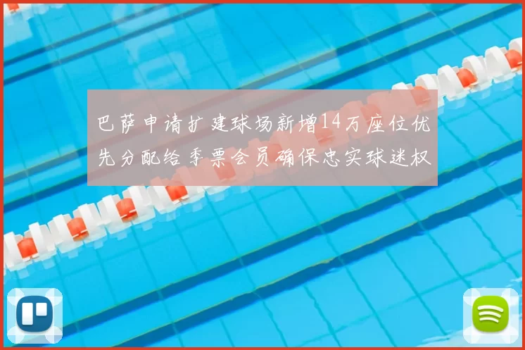 巴萨申请扩建球场新增14万座位优先分配给季票会员确保忠实球迷权益