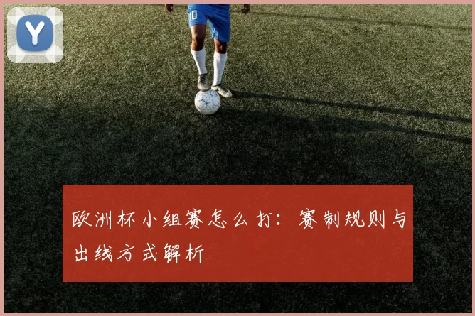 欧洲杯小组赛怎么打:赛制规则与出线方式解析