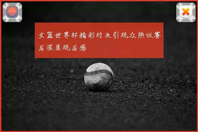 女篮世界杯精彩对决引观众热议赛后深度观后感