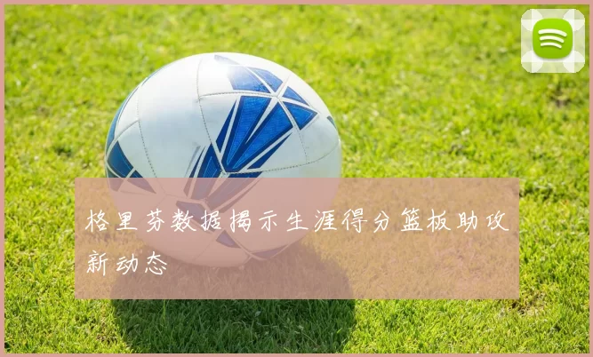 格里芬数据揭示生涯得分篮板助攻新动态