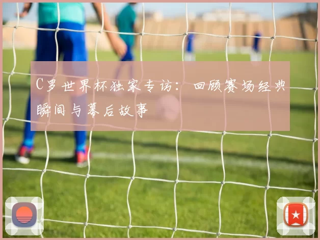 C罗世界杯独家专访:回顾赛场经典瞬间与幕后故事