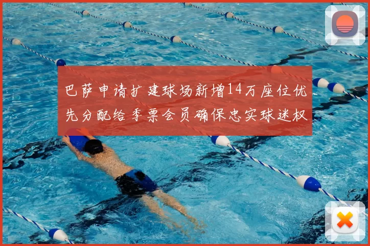 巴萨申请扩建球场新增14万座位优先分配给季票会员确保忠实球迷权益