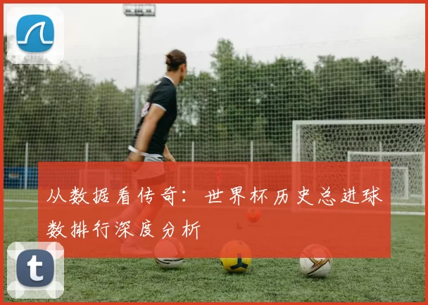 从数据看传奇:世界杯历史总进球数排行深度分析