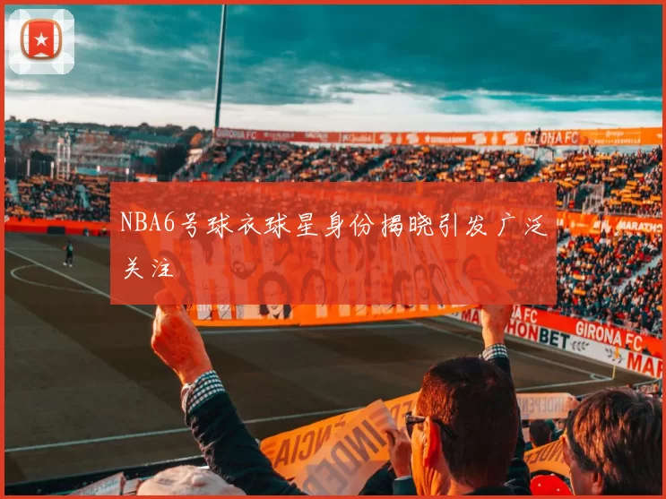 NBA6号球衣球星身份揭晓引发广泛关注
