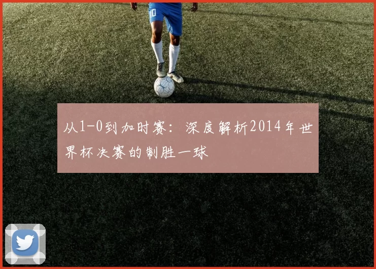 从1-0到加时赛:深度解析2014年世界杯决赛的制胜一球