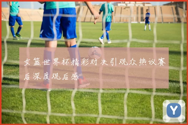 女篮世界杯精彩对决引观众热议赛后深度观后感
