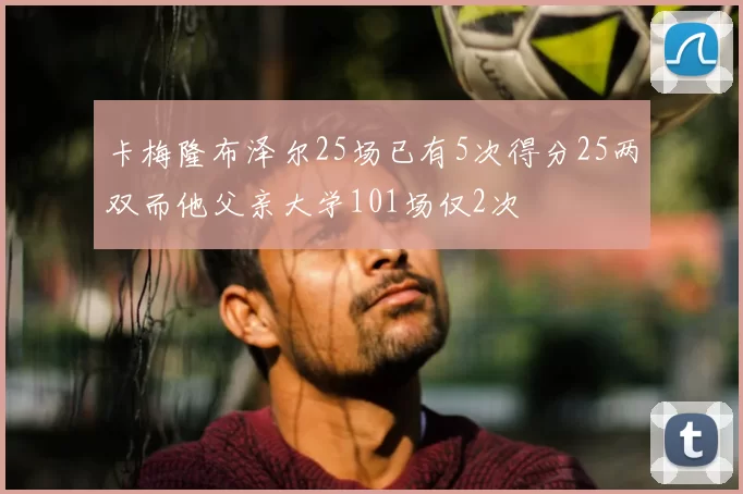 卡梅隆布泽尔25场已有5次得分25两双而他父亲大学101场仅2次