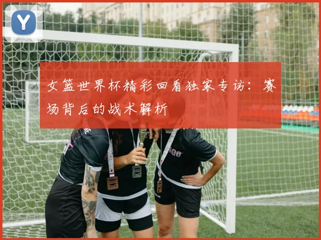 女篮世界杯精彩回看独家专访：赛场背后的战术解析