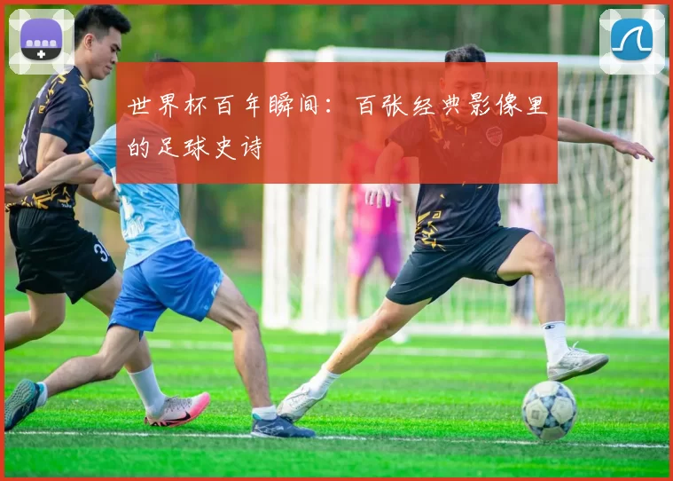 世界杯百年瞬间:百张经典影像里的足球史诗