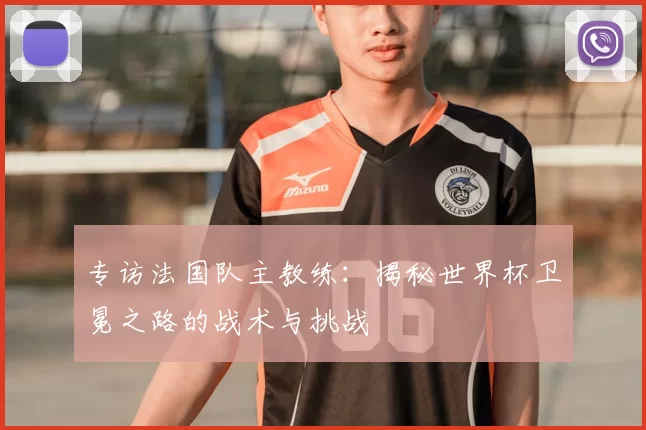专访法国队主教练:揭秘世界杯卫冕之路的战术与挑战