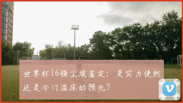 世界杯16强尘埃落定:是实力使然还是冷门温床的预兆?