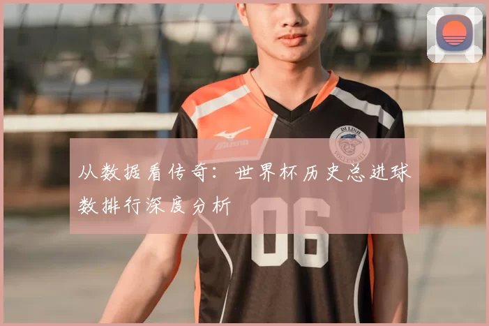 从数据看传奇:世界杯历史总进球数排行深度分析
