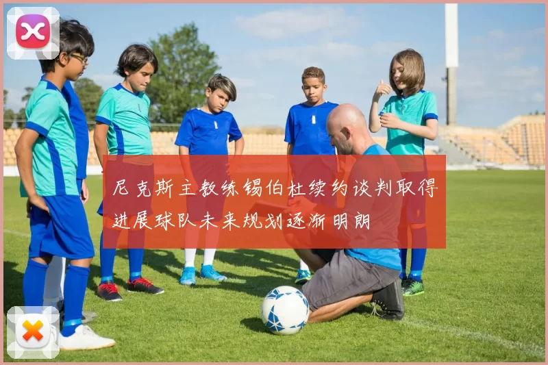尼克斯主教练锡伯杜续约谈判取得进展球队未来规划逐渐明朗