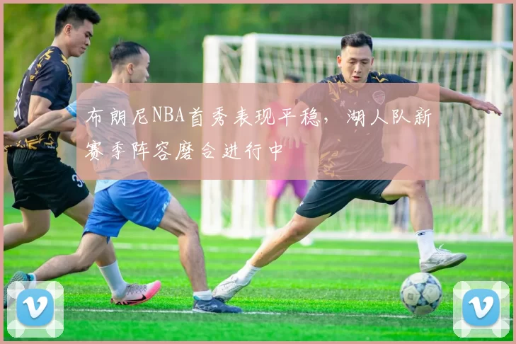布朗尼NBA首秀表现平稳，湖人队新赛季阵容磨合进行中