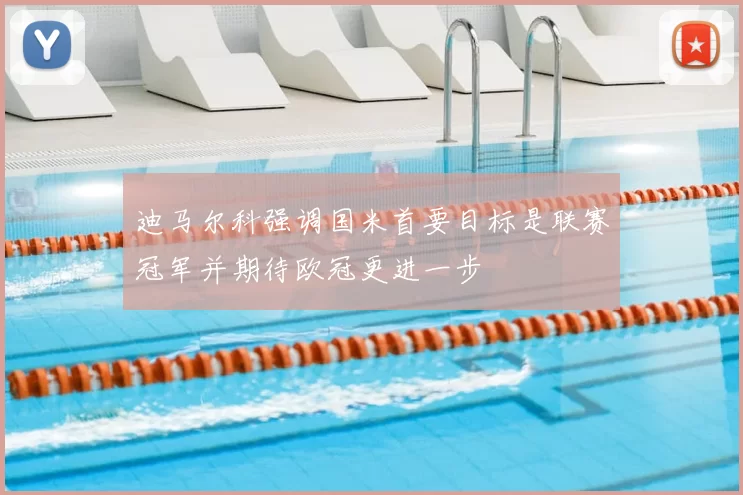 迪马尔科强调国米首要目标是联赛冠军并期待欧冠更进一步