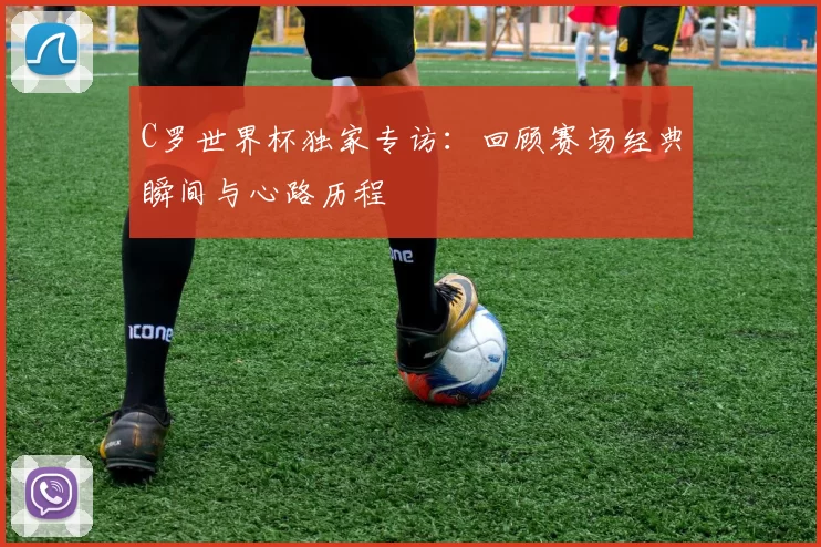 C罗世界杯独家专访:回顾赛场经典瞬间与心路历程