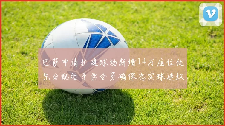 巴萨申请扩建球场新增14万座位优先分配给季票会员确保忠实球迷权益