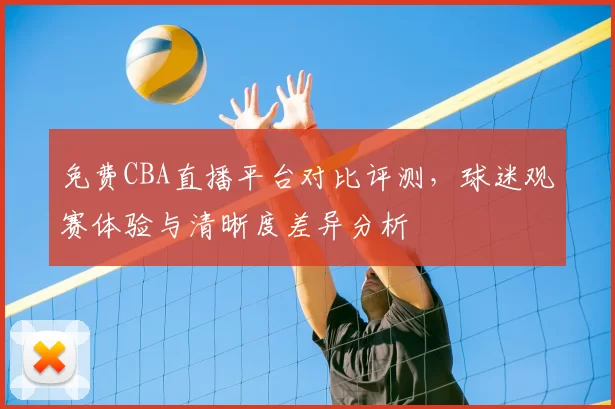 免费CBA直播平台对比评测,球迷观赛体验与清晰度差异分析