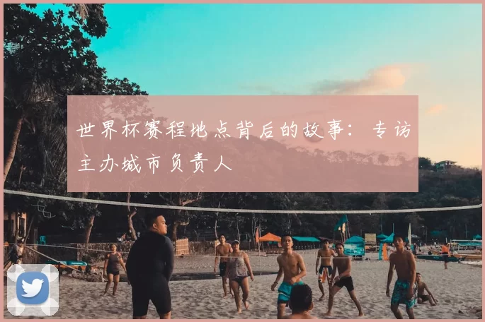 世界杯赛程地点背后的故事:专访主办城市负责人