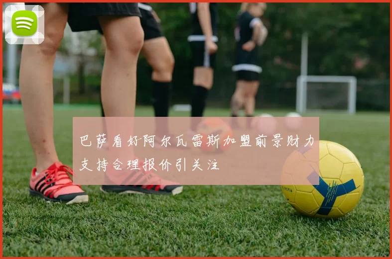 巴萨看好阿尔瓦雷斯加盟前景财力支持合理报价引关注