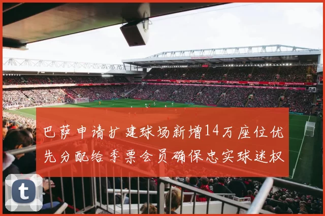 巴萨申请扩建球场新增14万座位优先分配给季票会员确保忠实球迷权益