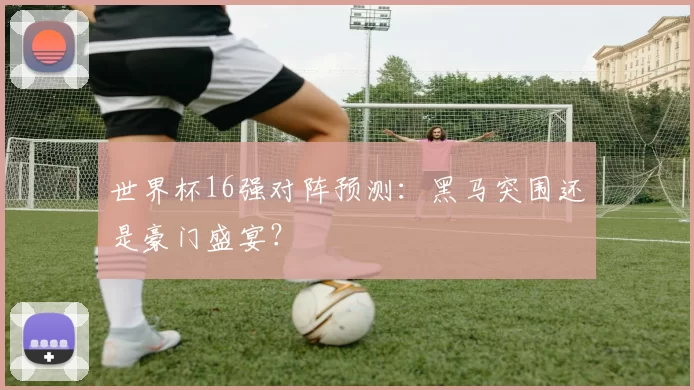 世界杯16强对阵预测:黑马突围还是豪门盛宴?