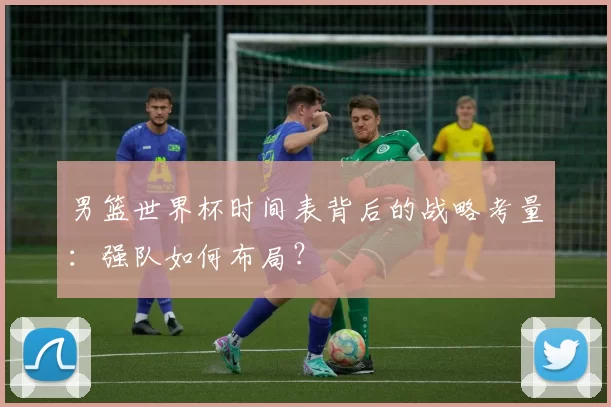 男篮世界杯时间表背后的战略考量：强队如何布局？