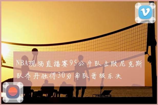 NBA现场直播赛95公牛队击败尼克斯队乔丹独得30分率队晋级东决