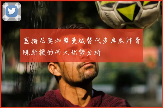 塞梅尼奥加盟曼城替代多库瓜帅青睐新援的两大优势分析