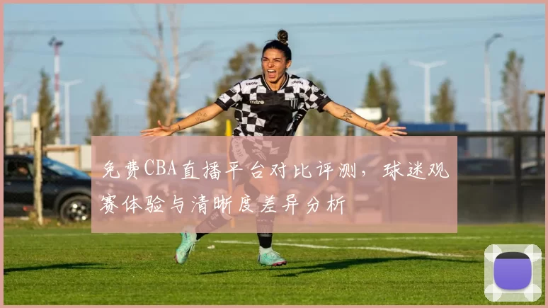 免费CBA直播平台对比评测,球迷观赛体验与清晰度差异分析
