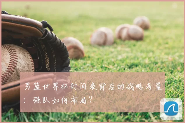 男篮世界杯时间表背后的战略考量：强队如何布局？