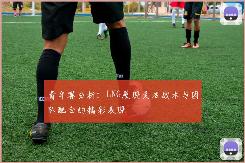 青年赛分析:LNG展现灵活战术与团队配合的精彩表现