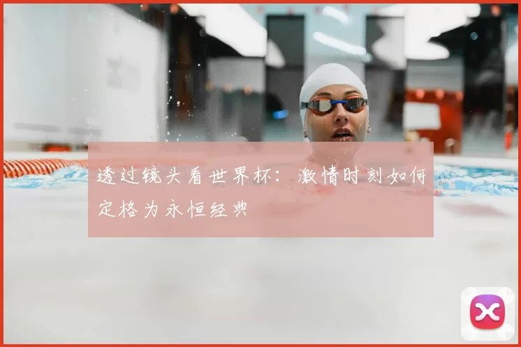 透过镜头看世界杯：激情时刻如何定格为永恒经典