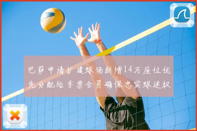 巴萨申请扩建球场新增14万座位优先分配给季票会员确保忠实球迷权益