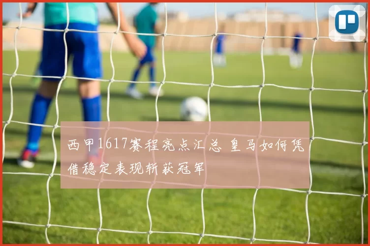 西甲1617赛程亮点汇总 皇马如何凭借稳定表现斩获冠军