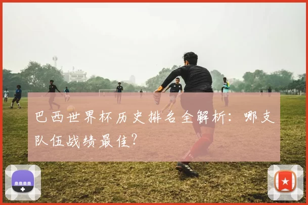 巴西世界杯历史排名全解析:哪支队伍战绩最佳?