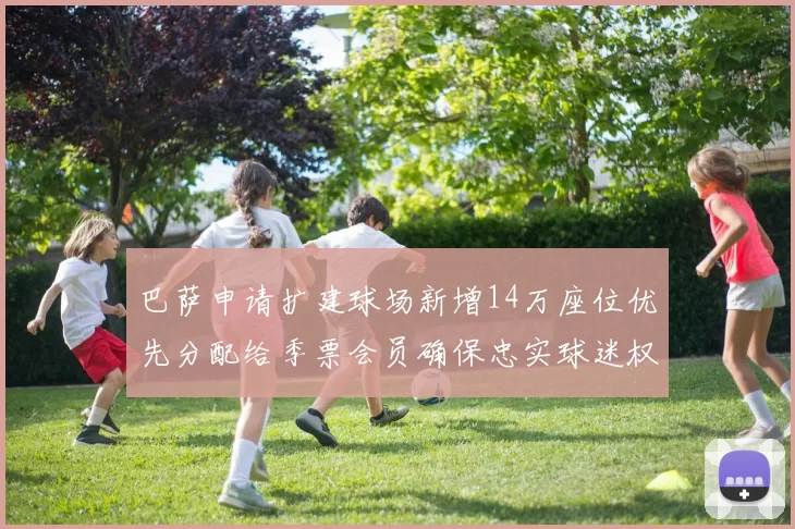 巴萨申请扩建球场新增14万座位优先分配给季票会员确保忠实球迷权益