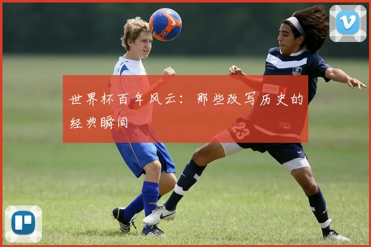 世界杯百年风云：那些改写历史的经典瞬间