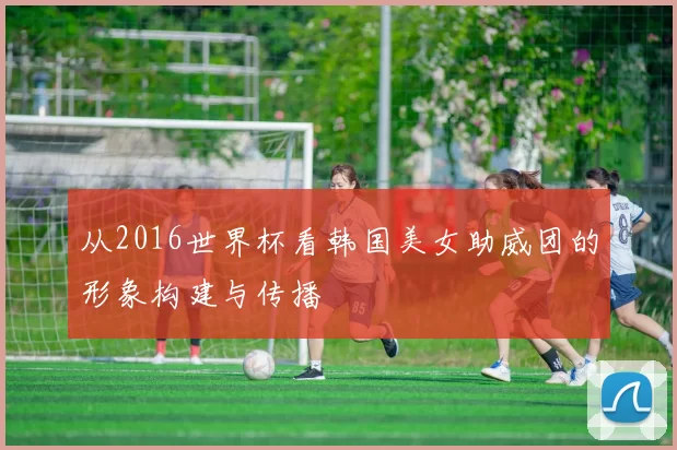 从2016世界杯看韩国美女助威团的形象构建与传播