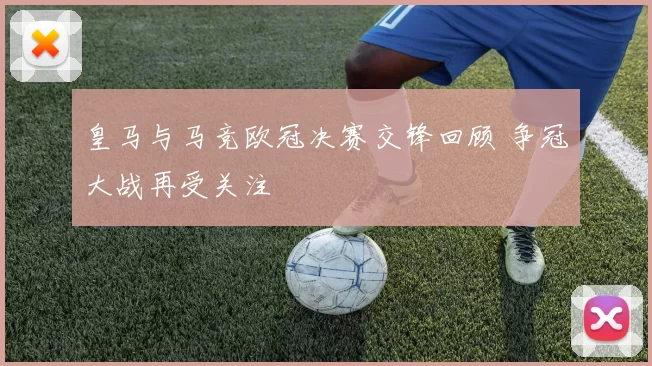 皇马与马竞欧冠决赛交锋回顾 争冠大战再受关注